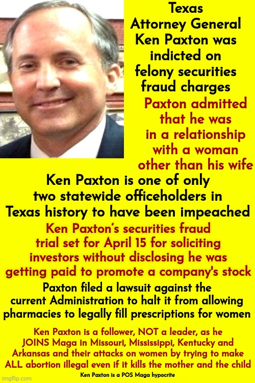Paxton Follows The Age Old "Do As I Say NOT AS I DO" Doctrine | Texas Attorney General Ken Paxton was indicted on felony securities fraud charges; Paxton admitted that he was in a relationship with a woman other than his wife; Ken Paxton is one of only two statewide officeholders in Texas history to have been impeached; Ken Paxton’s securities fraud trial set for April 15 for soliciting investors without disclosing he was getting paid to promote a company's stock; Paxton filed a lawsuit against the current Administration to halt it from allowing pharmacies to legally fill prescriptions for women; Ken Paxton is a follower, NOT a leader, as he JOINS Maga in Missouri, Mississippi, Kentucky and Arkansas and their attacks on women by trying to make ALL abortion illegal even if it kills the mother and the child; Ken Paxton is a POS Maga hypocrite | image tagged in white supremacists,kkk,scumbag maga,lock him up,maga hypocrite,memes | made w/ Imgflip meme maker