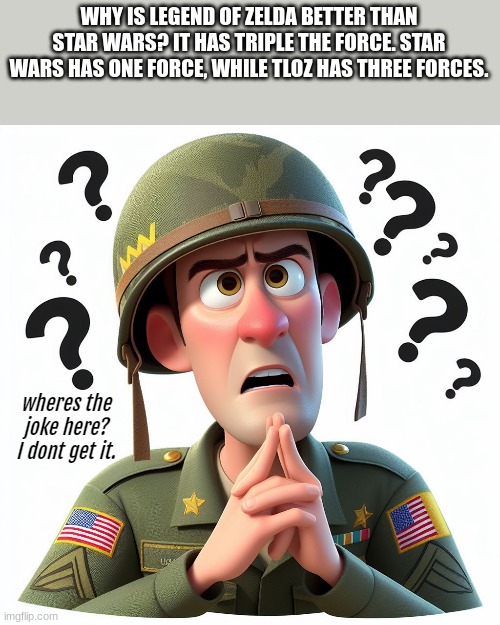 US soldier:Wheres the joke here? I dont get it | WHY IS LEGEND OF ZELDA BETTER THAN STAR WARS? IT HAS TRIPLE THE FORCE. STAR WARS HAS ONE FORCE, WHILE TLOZ HAS THREE FORCES. | image tagged in us soldier wheres the joke here i dont get it | made w/ Imgflip meme maker