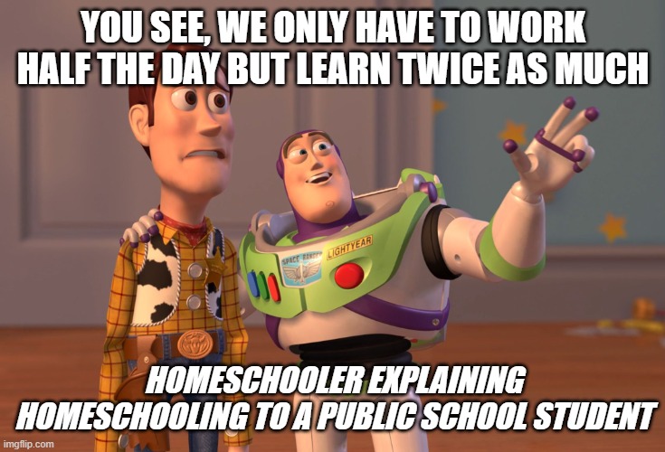 X, X Everywhere Meme | YOU SEE, WE ONLY HAVE TO WORK HALF THE DAY BUT LEARN TWICE AS MUCH HOMESCHOOLER EXPLAINING HOMESCHOOLING TO A PUBLIC SCHOOL STUDENT | image tagged in memes,x x everywhere | made w/ Imgflip meme maker