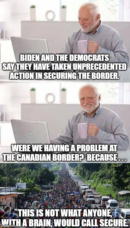 Does the word "secure" mean something different to Democrats? | BIDEN AND THE DEMOCRATS SAY THEY HAVE TAKEN UNPRECEDENTED ACTION IN SECURING THE BORDER. WERE WE HAVING A PROBLEM AT THE CANADIAN BORDER?  BECAUSE . . . THIS IS NOT WHAT ANYONE, WITH A BRAIN, WOULD CALL SECURE. | image tagged in border what border,human trafficking,fentanyl,terrorists,plagues,new democrat voters | made w/ Imgflip meme maker