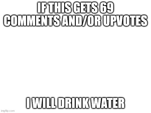 IF THIS GETS 69 COMMENTS AND/OR UPVOTES; I WILL DRINK WATER | image tagged in water | made w/ Imgflip meme maker