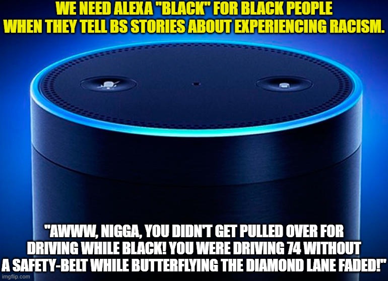 I can say "nigga" because I'm black | WE NEED ALEXA "BLACK" FOR BLACK PEOPLE WHEN THEY TELL BS STORIES ABOUT EXPERIENCING RACISM. "AWWW, NIGGA, YOU DIDN'T GET PULLED OVER FOR DRIVING WHILE BLACK! YOU WERE DRIVING 74 WITHOUT A SAFETY-BELT WHILE BUTTERFLYING THE DIAMOND LANE FADED!" | image tagged in alexa,black people,racism | made w/ Imgflip meme maker