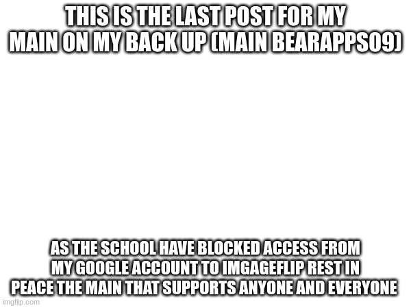 rip | THIS IS THE LAST POST FOR MY MAIN ON MY BACK UP (MAIN BEARAPPS09); AS THE SCHOOL HAVE BLOCKED ACCESS FROM MY GOOGLE ACCOUNT TO IMGAGEFLIP REST IN PEACE THE MAIN THAT SUPPORTS ANYONE AND EVERYONE | made w/ Imgflip meme maker
