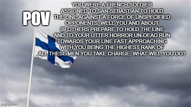 yes i know it's the finland flag so don't hound me about it | POV; YOU WERE A FRENCH SOLDIER ASSIGNED TO SAN-SEBASTIAN TO HOLD THE LINE AGAINST A FORCE OF UNSPECIFIED OPPONENTS. WELL YOU AND ABOUT 59 OTHERS PREPARE TO HOLD THE LINE AND TO YOUR UTTER HORROR UN-DEAD RUN TOWARDS YOUR LINE FAST APPROACHING WITH YOU BEING THE HIGHEST RANK OF ALL THESE MEN YOU TAKE CHARGE. WHAT WILL YOU DO? | image tagged in finland flag | made w/ Imgflip meme maker