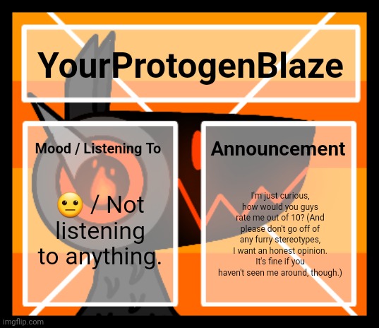 Ō●Ō | YourProtogenBlaze; Announcement; Mood / Listening To; 😐 / Not listening to anything. I'm just curious, how would you guys rate me out of 10? (And please don't go off of any furry stereotypes, I want an honest opinion. It's fine if you haven't seen me around, though.) | image tagged in announcement template v2 | made w/ Imgflip meme maker