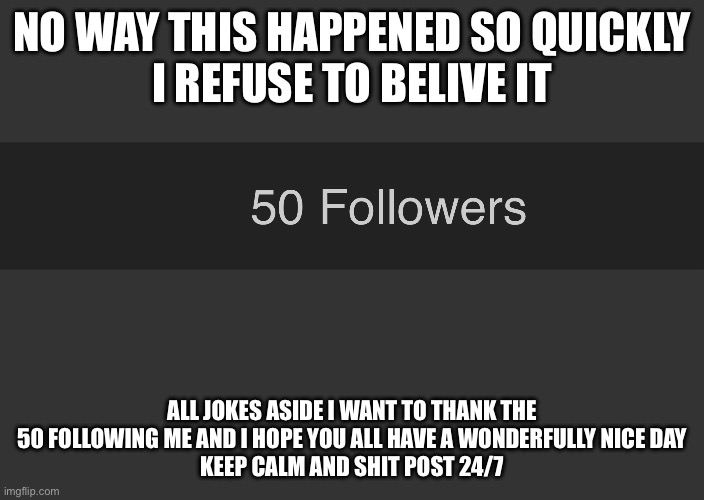 NO WAY THIS HAPPENED SO QUICKLY
I REFUSE TO BELIVE IT; ALL JOKES ASIDE I WANT TO THANK THE 50 FOLLOWING ME AND I HOPE YOU ALL HAVE A WONDERFULLY NICE DAY
KEEP CALM AND SHIT POST 24/7 | made w/ Imgflip meme maker