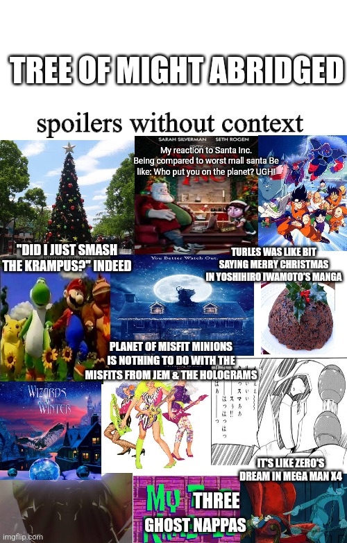 Spoilers Without Context | TREE OF MIGHT ABRIDGED; My reaction to Santa Inc. Being compared to worst mall santa Be like: Who put you on the planet? UGH! TURLES WAS LIKE BIT SAYING MERRY CHRISTMAS IN YOSHIHIRO IWAMOTO'S MANGA; "DID I JUST SMASH THE KRAMPUS?" INDEED; PLANET OF MISFIT MINIONS IS NOTHING TO DO WITH THE MISFITS FROM JEM & THE HOLOGRAMS; IT'S LIKE ZERO'S DREAM IN MEGA MAN X4; THREE; GHOST NAPPAS | image tagged in spoilers without context,dragonball z abridged,jem,megaman x,krampus | made w/ Imgflip meme maker