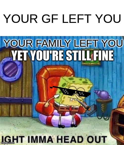 Spongebob Ight Imma Head Out Meme | YOUR GF LEFT YOU; YOUR FAMILY LEFT YOU; YET YOU'RE STILL FINE | image tagged in memes,spongebob ight imma head out | made w/ Imgflip meme maker