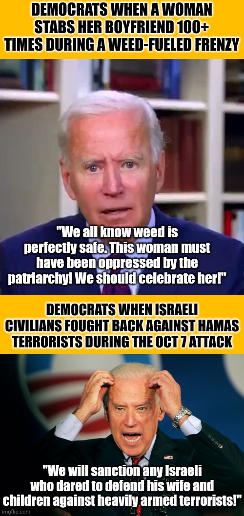 One thing about Biden's Democrat party. They are consistent in their love for all criminal behavior. | DEMOCRATS WHEN A WOMAN STABS HER BOYFRIEND 100+ TIMES DURING A WEED-FUELED FRENZY; "We all know weed is perfectly safe. This woman must have been oppressed by the patriarchy! We should celebrate her!"; DEMOCRATS WHEN ISRAELI CIVILIANS FOUGHT BACK AGAINST HAMAS TERRORISTS DURING THE OCT 7 ATTACK; "We will sanction any Israeli who dared to defend his wife and children against heavily armed terrorists!" | image tagged in slow joe biden dementia face,criminals,liberal hypocrisy,really,reality,liberal logic | made w/ Imgflip meme maker