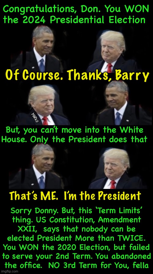 DOH!  Done in by TERM LIMIT LAWFARE!  Those Lefties Will Do ANYTHING to Win | Congratulations, Don. You WON
the 2024 Presidential Election; Of Course. Thanks, Barry; But, you can’t move into the White
House. Only the President does that; MARKO; That’s ME.  I’m the President; Sorry Donny. But, this ‘Term Limits’
thing. US Constitution, Amendment
XXII,  says that nobody can be
elected President More than TWICE.
You WON the 2020 Election, but failed
to serve your 2nd Term. You abandoned
the office.  NO 3rd Term for You, fella | image tagged in memes,evil leftists,election,power money control,lie cheat steal,fjb voters progressives kissmyass | made w/ Imgflip meme maker