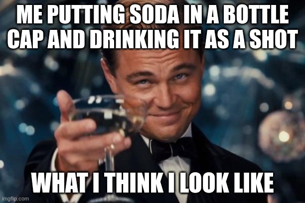 Leonardo Dicaprio Cheers | ME PUTTING SODA IN A BOTTLE CAP AND DRINKING IT AS A SHOT; WHAT I THINK I LOOK LIKE | image tagged in memes,leonardo dicaprio cheers | made w/ Imgflip meme maker