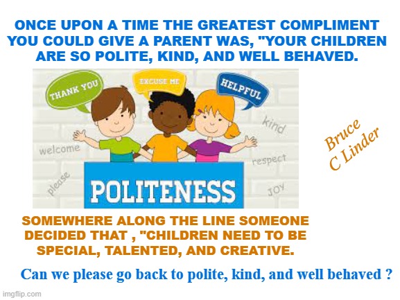 Polite Kind and Well Behaved | ONCE UPON A TIME THE GREATEST COMPLIMENT
YOU COULD GIVE A PARENT WAS, "YOUR CHILDREN
ARE SO POLITE, KIND, AND WELL BEHAVED. Bruce C Linder; SOMEWHERE ALONG THE LINE SOMEONE
DECIDED THAT , "CHILDREN NEED TO BE
SPECIAL, TALENTED, AND CREATIVE. Can we please go back to polite, kind, and well behaved ? | image tagged in children,teaching children,polite,kind,well behaved | made w/ Imgflip meme maker
