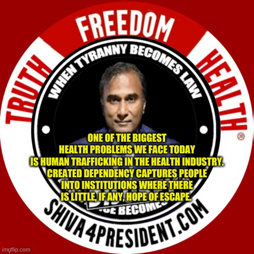 Shiva4President com | ONE OF THE BIGGEST HEALTH PROBLEMS WE FACE TODAY IS HUMAN TRAFFICKING IN THE HEALTH INDUSTRY.

CREATED DEPENDENCY CAPTURES PEOPLE INTO INSTITUTIONS WHERE THERE IS LITTLE, IF ANY, HOPE OF ESCAPE. | image tagged in dr shiva4president com,truth,freedom,health,prison,slavery | made w/ Imgflip meme maker