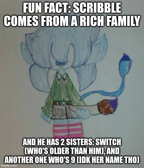 Edit: I might not make Switch his sister | FUN FACT: SCRIBBLE COMES FROM A RICH FAMILY; AND HE HAS 2 SISTERS: SWITCH (WHO'S OLDER THAN HIM), AND ANOTHER ONE WHO'S 9 (IDK HER NAME THO) | image tagged in scribble | made w/ Imgflip meme maker