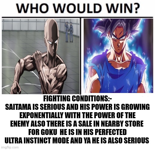 Anime battle part 3 , tell reasons for the win of one of them ,if you don't wanna fight type the name in comments. | FIGHTING CONDITIONS:-
SAITAMA IS SERIOUS AND HIS POWER IS GROWING EXPONENTIALLY WITH THE POWER OF THE ENEMY ALSO THERE IS A SALE IN NEARBY STORE 
FOR GOKU  HE IS IN HIS PERFECTED ULTRA INSTINCT MODE AND YA HE IS ALSO SERIOUS | image tagged in memes,who would win,saitama - one punch man anime,goku,front page plz,mr-binod | made w/ Imgflip meme maker