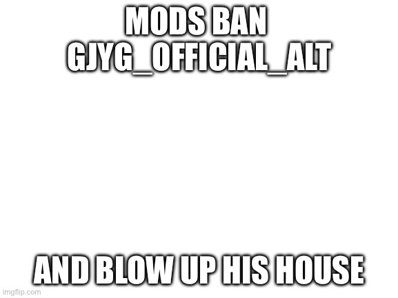 He is impersonating Gjyg, and even though I don’t like Gjyg I know it is wrong. Please ban him. | MODS BAN 
GJYG_OFFICIAL_ALT; AND BLOW UP HIS HOUSE | image tagged in blank white template | made w/ Imgflip meme maker