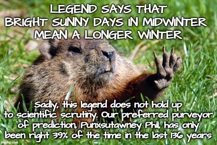 Groundhog | LEGEND SAYS THAT BRIGHT SUNNY DAYS IN MIDWINTER 
MEAN A LONGER WINTER; Sadly, this legend does not hold up to scientific scrutiny. Our preferred purveyor of prediction, Punxsutawney Phil, has only been right 39% of the time in the last 136 years | image tagged in groundhog,punxsutawney phil,science,winter,midwinter,prediction | made w/ Imgflip meme maker