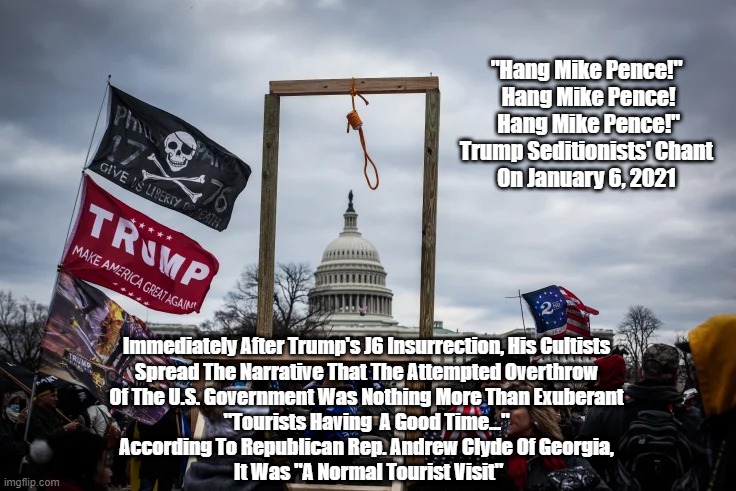 "Hang Mike Pence!" | "Hang Mike Pence!"
 Hang Mike Pence!
 Hang Mike Pence!"
Trump Seditionists' Chant
On January 6, 2021; Immediately After Trump's J6 Insurrection, His Cultists 
Spread The Narrative That The Attempted Overthrow 
Of The U.S. Government Was Nothing More Than Exuberant 
"Tourists Having  A Good Time..." 
According To Republican Rep. Andrew Clyde Of Georgia, 
It Was "A Normal Tourist Visit" | image tagged in january 6th,insurrection,trump treachery,trump sedition,trump oathbreaking,the oath breakers | made w/ Imgflip meme maker