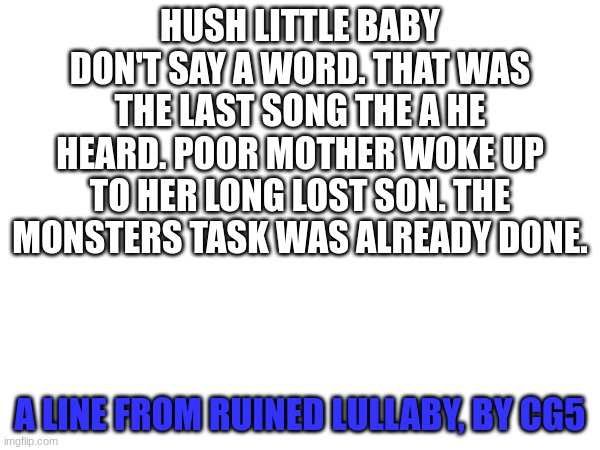 Ruined lulaby by cg5 | HUSH LITTLE BABY DON'T SAY A WORD. THAT WAS THE LAST SONG THE A HE HEARD. POOR MOTHER WOKE UP TO HER LONG LOST SON. THE MONSTERS TASK WAS ALREADY DONE. A LINE FROM RUINED LULLABY, BY CG5 | made w/ Imgflip meme maker