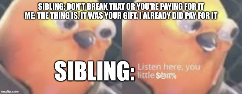The things I say to tease... | SIBLING: DON'T BREAK THAT OR YOU'RE PAYING FOR IT
ME: THE THING IS, IT WAS YOUR GIFT. I ALREADY DID PAY FOR IT; SIBLING: | image tagged in now listen here you little,memes | made w/ Imgflip meme maker