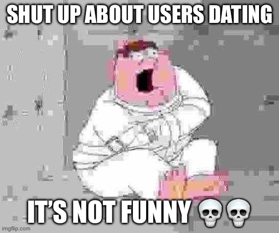 Peter insane low quality | SHUT UP ABOUT USERS DATING; IT’S NOT FUNNY 💀💀 | image tagged in peter insane low quality | made w/ Imgflip meme maker