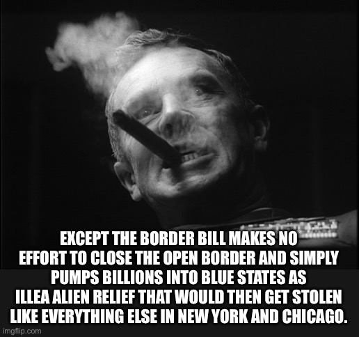 General Ripper (Dr. Strangelove) | EXCEPT THE BORDER BILL MAKES NO EFFORT TO CLOSE THE OPEN BORDER AND SIMPLY PUMPS BILLIONS INTO BLUE STATES AS ILLEGAL ALIEN RELIEF THAT WOUL | image tagged in general ripper dr strangelove | made w/ Imgflip meme maker