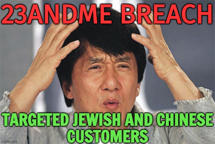 23andMe Breach Targeted Jewish and Chinese Customers | 23ANDME BREACH; TARGETED JEWISH AND CHINESE
CUSTOMERS | image tagged in jackie chan confused,racism,anti-semite and a racist,anti-semitism,accused,hackers | made w/ Imgflip meme maker