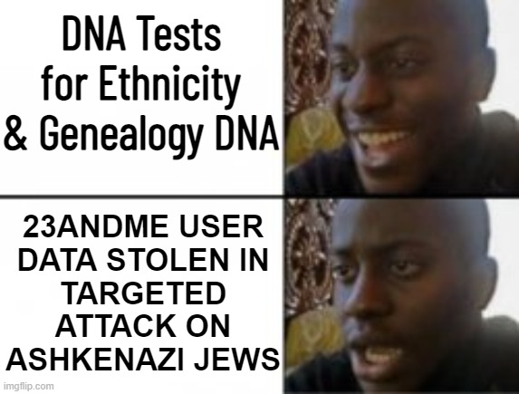DNA Tests for Ethnicity & Genealogy DNA | DNA Tests for Ethnicity & Genealogy DNA; 23ANDME USER
DATA STOLEN IN
TARGETED
ATTACK ON
ASHKENAZI JEWS | image tagged in happy sad,dna,genetics,human race,anti-semitism,anti-semite and a racist | made w/ Imgflip meme maker