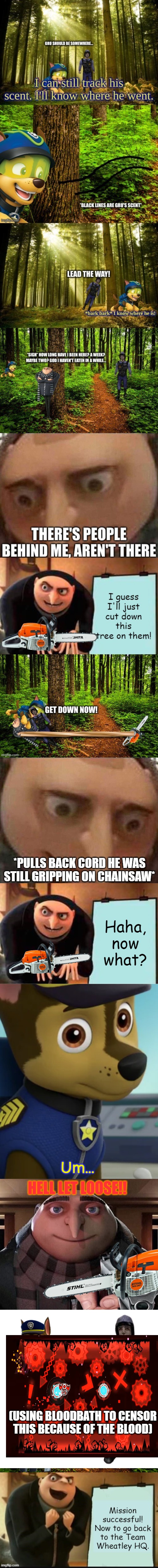Gru can just chainsaw them | *PULLS BACK CORD HE WAS STILL GRIPPING ON CHAINSAW*; Haha, now what? Um... HELL LET LOOSE!! (USING BLOODBATH TO CENSOR THIS BECAUSE OF THE BLOOD) | image tagged in gru meme,memes,gru's plan,chase staring,gru gun,blank transparent square | made w/ Imgflip meme maker