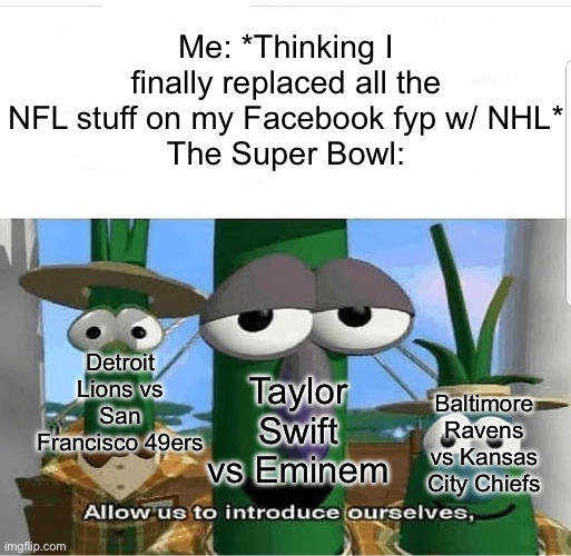 At least Cleveland and Pittsburgh are gone | Me: *Thinking I finally replaced all the NFL stuff on my Facebook fyp w/ NHL*
The Super Bowl:; Detroit Lions vs San Francisco 49ers; Taylor Swift vs Eminem; Baltimore Ravens vs Kansas City Chiefs | image tagged in allow us to introduce ourselves | made w/ Imgflip meme maker