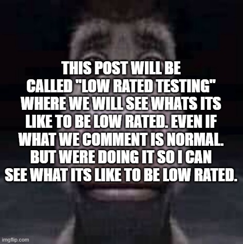 The Low Rated comment testing chamber | THIS POST WILL BE CALLED "LOW RATED TESTING" WHERE WE WILL SEE WHATS ITS LIKE TO BE LOW RATED. EVEN IF WHAT WE COMMENT IS NORMAL. BUT WERE DOING IT SO I CAN SEE WHAT ITS LIKE TO BE LOW RATED. | image tagged in low rated comment,low rated,get low rated,test,memes,funny | made w/ Imgflip meme maker