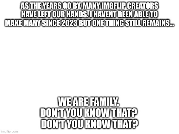 I am not retiring but still wont be making any more for a while. | AS THE YEARS GO BY, MANY IMGFLIP CREATORS HAVE LEFT OUR HANDS. I HAVENT BEEN ABLE TO MAKE MANY SINCE 2023 BUT ONE THING STILL REMAINS... WE ARE FAMILY. 
DON'T YOU KNOW THAT? 
DON'T YOU KNOW THAT? | image tagged in sadness,now i see fire | made w/ Imgflip meme maker