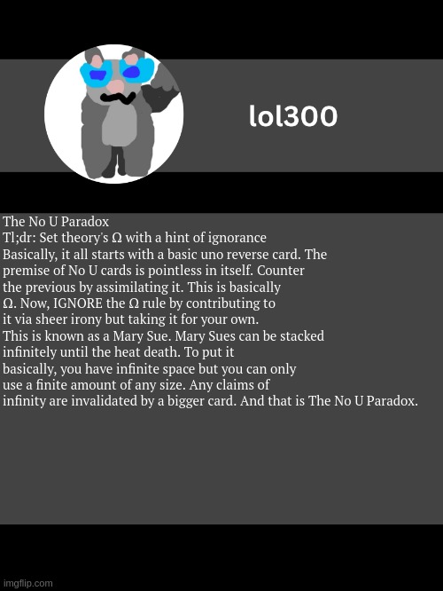 Inspirations: NoUCardMakers (or whatever that stream is called), https://www.youtube.com/watch?v=b-Bb_TyhC1A | The No U Paradox
Tl;dr: Set theory's Ω with a hint of ignorance
Basically, it all starts with a basic uno reverse card. The premise of No U cards is pointless in itself. Counter the previous by assimilating it. This is basically Ω. Now, IGNORE the Ω rule by contributing to it via sheer irony but taking it for your own. This is known as a Mary Sue. Mary Sues can be stacked infinitely until the heat death. To put it basically, you have infinite space but you can only use a finite amount of any size. Any claims of infinity are invalidated by a bigger card. And that is The No U Paradox. | image tagged in lol300 announcement template but straight to the point | made w/ Imgflip meme maker