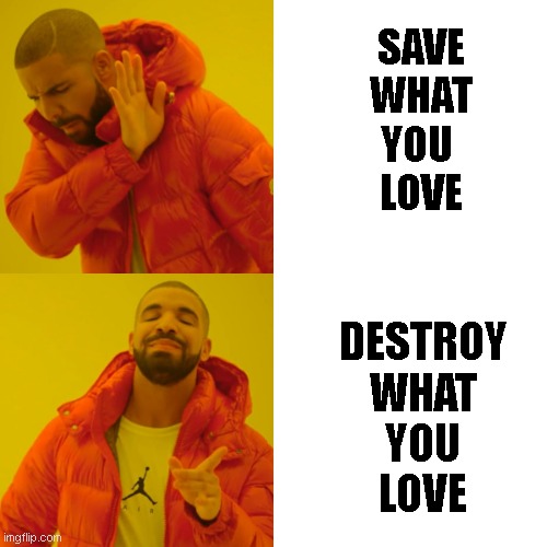 save it, nah destroy it | SAVE
WHAT
YOU 
LOVE; DESTROY
WHAT
YOU
LOVE | image tagged in funny memes | made w/ Imgflip meme maker