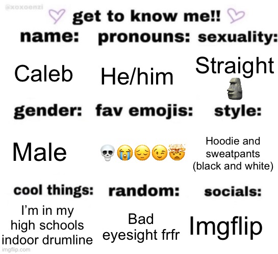 get to know me but better | Caleb; He/him; Straight 🗿; 💀😭😔😉🤯; Hoodie and sweatpants (black and white); Male; Imgflip; Bad eyesight frfr; I’m in my high schools indoor drumline | image tagged in get to know me but better | made w/ Imgflip meme maker