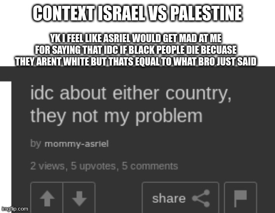 CONTEXT ISRAEL VS PALESTINE; YK I FEEL LIKE ASRIEL WOULD GET MAD AT ME FOR SAYING THAT IDC IF BLACK PEOPLE DIE BECUASE THEY ARENT WHITE BUT THATS EQUAL TO WHAT BRO JUST SAID | made w/ Imgflip meme maker