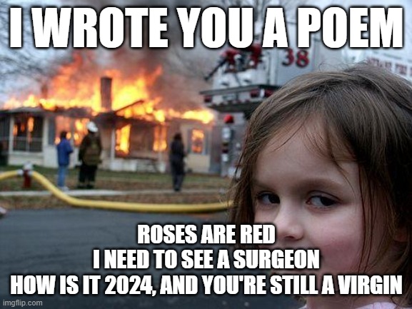 Disaster Girl | I WROTE YOU A POEM; ROSES ARE RED
I NEED TO SEE A SURGEON
HOW IS IT 2024, AND YOU'RE STILL A VIRGIN | image tagged in memes,disaster girl | made w/ Imgflip meme maker