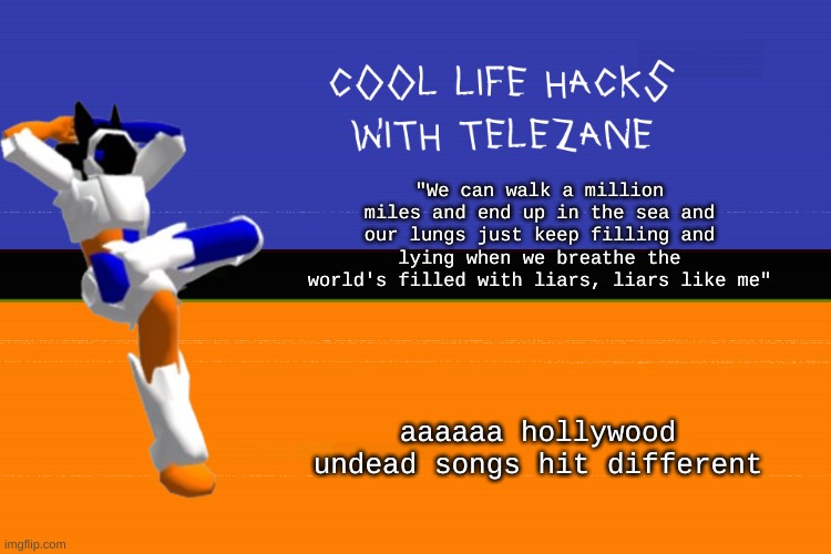 mood | "We can walk a million miles and end up in the sea and our lungs just keep filling and lying when we breathe the world's filled with liars, liars like me"; aaaaaa hollywood undead songs hit different | image tagged in cool life hacks with telezane | made w/ Imgflip meme maker