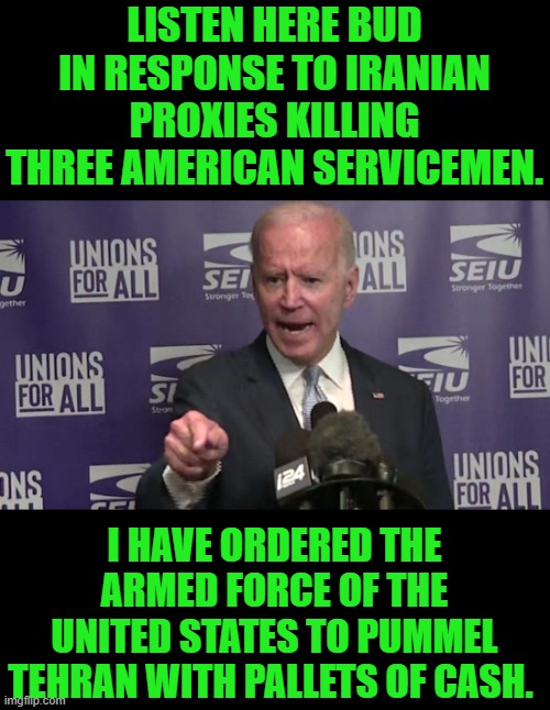 you the man slow joe | LISTEN HERE BUD IN RESPONSE TO IRANIAN PROXIES KILLING THREE AMERICAN SERVICEMEN. I HAVE ORDERED THE ARMED FORCE OF THE UNITED STATES TO PUMMEL TEHRAN WITH PALLETS OF CASH. | image tagged in democrats | made w/ Imgflip meme maker
