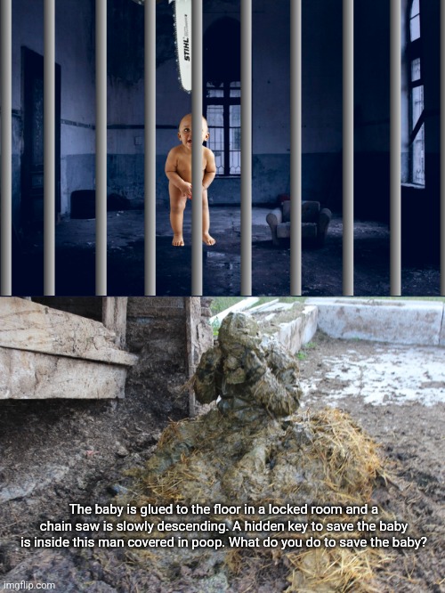 The baby is glued to the floor in a locked room and a chain saw is slowly descending. A hidden key to save the baby is inside this man covered in poop. What do you do to save the baby? | image tagged in covered in shit | made w/ Imgflip meme maker
