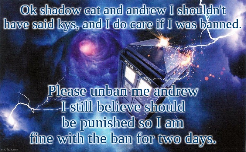The_Doctor's Template | Ok shadow cat and andrew I shouldn't have said kys, and I do care if I was banned. Please unban me andrew I still believe should be punished so I am fine with the ban for two days. | image tagged in the_doctor's template | made w/ Imgflip meme maker