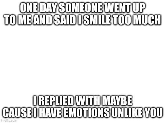 Blank White Template | ONE DAY SOMEONE WENT UP TO ME AND SAID I SMILE TOO MUCH; I REPLIED WITH MAYBE CAUSE I HAVE EMOTIONS UNLIKE YOU | image tagged in blank white template | made w/ Imgflip meme maker