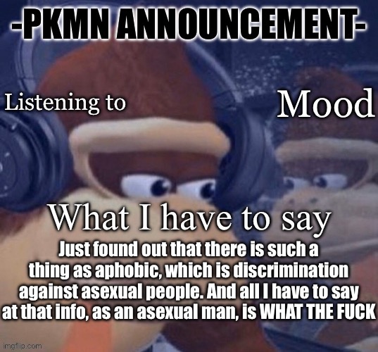 PKMN announcement | Just found out that there is such a thing as aphobic, which is discrimination against asexual people. And all I have to say at that info, as an asexual man, is WHAT THE FUCK | image tagged in pkmn announcement | made w/ Imgflip meme maker