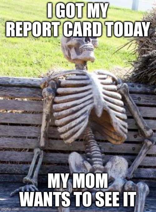 Waiting Skeleton Meme | I GOT MY REPORT CARD TODAY; MY MOM WANTS TO SEE IT | image tagged in memes,waiting skeleton | made w/ Imgflip meme maker