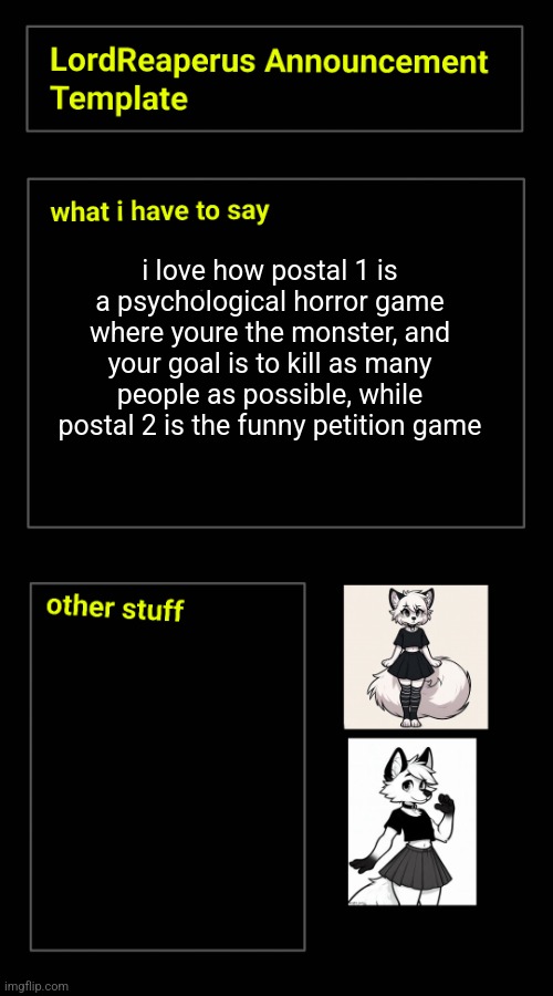 i love how postal 1 is a psychological horror game where youre the monster, and your goal is to kill as many people as possible, while postal 2 is the funny petition game | image tagged in lordreaperus announcement template | made w/ Imgflip meme maker