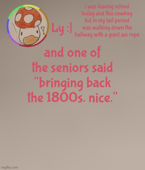 idk the way he said it☠️ | i was leaving school today and this cowboy kid in my last period was walking down the hallway with a giant ass rope; and one of the seniors said "bringing back the 1800s. nice." | image tagged in ly | made w/ Imgflip meme maker