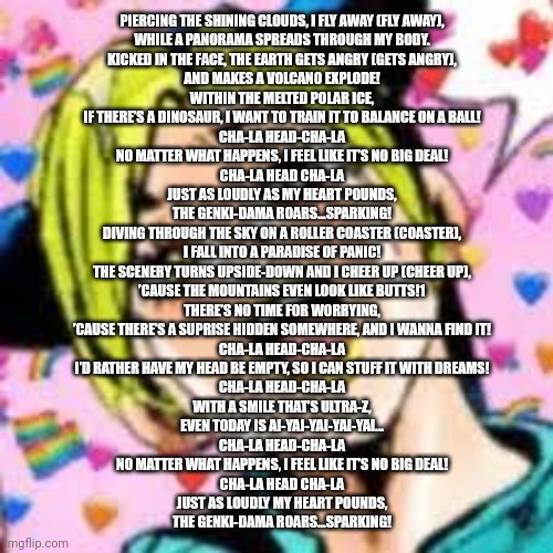 w | PIERCING THE SHINING CLOUDS, I FLY AWAY (FLY AWAY),
WHILE A PANORAMA SPREADS THROUGH MY BODY.
KICKED IN THE FACE, THE EARTH GETS ANGRY (GETS ANGRY),
AND MAKES A VOLCANO EXPLODE!

WITHIN THE MELTED POLAR ICE,
IF THERE’S A DINOSAUR, I WANT TO TRAIN IT TO BALANCE ON A BALL!

CHA-LA HEAD-CHA-LA
NO MATTER WHAT HAPPENS, I FEEL LIKE IT’S NO BIG DEAL!
CHA-LA HEAD CHA-LA
JUST AS LOUDLY AS MY HEART POUNDS,
THE GENKI-DAMA ROARS...SPARKING!

DIVING THROUGH THE SKY ON A ROLLER COASTER (COASTER),
I FALL INTO A PARADISE OF PANIC!
THE SCENERY TURNS UPSIDE-DOWN AND I CHEER UP (CHEER UP),
’CAUSE THE MOUNTAINS EVEN LOOK LIKE BUTTS!1

THERE’S NO TIME FOR WORRYING,
’CAUSE THERE’S A SUPRISE HIDDEN SOMEWHERE, AND I WANNA FIND IT!

CHA-LA HEAD-CHA-LA
I’D RATHER HAVE MY HEAD BE EMPTY, SO I CAN STUFF IT WITH DREAMS!
CHA-LA HEAD-CHA-LA
WITH A SMILE THAT’S ULTRA-Z,
EVEN TODAY IS AI-YAI-YAI-YAI-YAI...

CHA-LA HEAD-CHA-LA
NO MATTER WHAT HAPPENS, I FEEL LIKE IT’S NO BIG DEAL!
CHA-LA HEAD CHA-LA
JUST AS LOUDLY MY HEART POUNDS,
THE GENKI-DAMA ROARS...SPARKING! | image tagged in funii joy | made w/ Imgflip meme maker