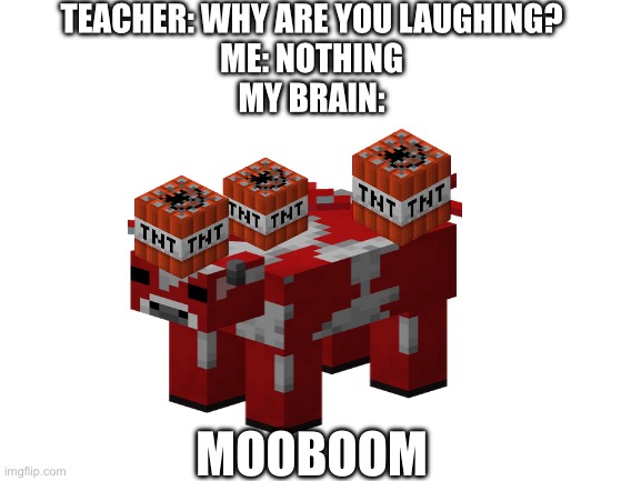 Moo? | TEACHER: WHY ARE YOU LAUGHING?
ME: NOTHING
MY BRAIN:; MOOBOOM | image tagged in blank white template | made w/ Imgflip meme maker