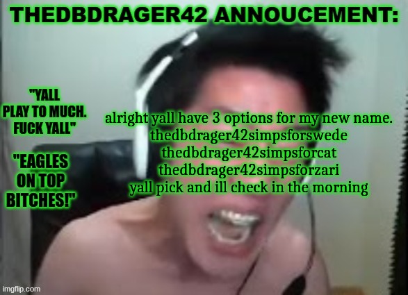 go to comments | alright yall have 3 options for my new name.
thedbdrager42simpsforswede
thedbdrager42simpsforcat
thedbdrager42simpsforzari
yall pick and ill check in the morning | image tagged in thedbdrager42s annoucement template | made w/ Imgflip meme maker