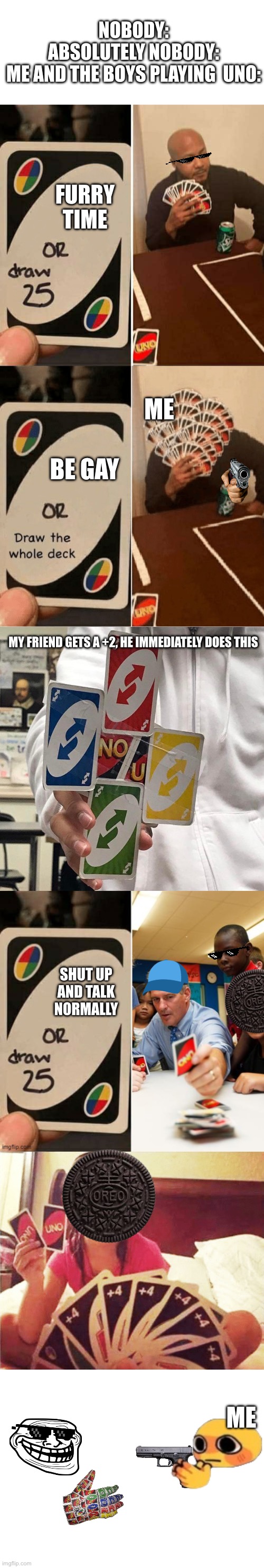 Me and the boys playing the f cking UNO | NOBODY:
ABSOLUTELY NOBODY:
ME AND THE BOYS PLAYING  UNO:; FURRY TIME; ME; BE GAY; MY FRIEND GETS A +2, HE IMMEDIATELY DOES THIS; SHUT UP AND TALK NORMALLY; ME | image tagged in uno or draw 25,uno draw the whole deck,no u,uno,me and the boys,the boys | made w/ Imgflip meme maker